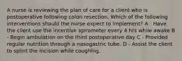 A nurse is reviewing the plan of care for a client who is postoperative following colon resection. Which of the following interventions should the nurse expect to implement? A - Have the client use the incentive spirometer every 4 hrs while awake B - Begin ambulation on the third postoperative day C - Provided regular nutrition through a nasogastric tube. D - Assist the client to splint the incision while coughing.