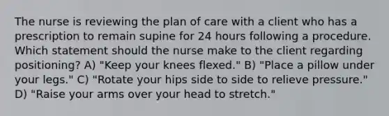 The nurse is reviewing the plan of care with a client who has a prescription to remain supine for 24 hours following a procedure. Which statement should the nurse make to the client regarding positioning? A) "Keep your knees flexed." B) "Place a pillow under your legs." C) "Rotate your hips side to side to relieve pressure." D) "Raise your arms over your head to stretch."