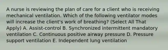 A nurse is reviewing the plan of care for a client who is receiving mechanical ventilation. Which of the following ventilator modes will increase the client's work of breathing? (Select All That Apply) A. Assist-control B. Synchronized intermittent mandatory ventilation C. Continuous positive airway pressure D. Pressure support ventilation E. Independent lung ventilation