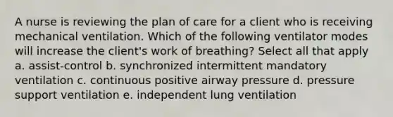 A nurse is reviewing the plan of care for a client who is receiving mechanical ventilation. Which of the following ventilator modes will increase the client's work of breathing? Select all that apply a. assist-control b. synchronized intermittent mandatory ventilation c. continuous positive airway pressure d. pressure support ventilation e. independent lung ventilation