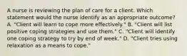 A nurse is reviewing the plan of care for a client. Which statement would the nurse identify as an appropriate outcome? A. "Client will learn to cope more effectively." B. "Client will list positive coping strategies and use them." C. "Client will identify one coping strategy to try by end of week." D. "Client tries using relaxation as a means to cope."