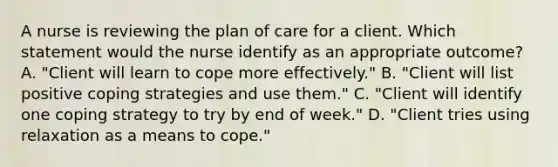 A nurse is reviewing the plan of care for a client. Which statement would the nurse identify as an appropriate outcome? A. "Client will learn to cope more effectively." B. "Client will list positive coping strategies and use them." C. "Client will identify one coping strategy to try by end of week." D. "Client tries using relaxation as a means to cope."