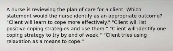 A nurse is reviewing the plan of care for a client. Which statement would the nurse identify as an appropriate outcome? "Client will learn to cope more effectively." "Client will list positive coping strategies and use them." "Client will identify one coping strategy to try by end of week." "Client tries using relaxation as a means to cope."