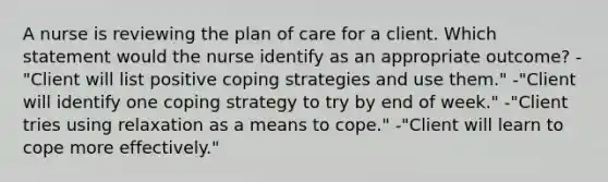 A nurse is reviewing the plan of care for a client. Which statement would the nurse identify as an appropriate outcome? -"Client will list positive coping strategies and use them." -"Client will identify one coping strategy to try by end of week." -"Client tries using relaxation as a means to cope." -"Client will learn to cope more effectively."