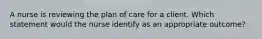 A nurse is reviewing the plan of care for a client. Which statement would the nurse identify as an appropriate outcome?