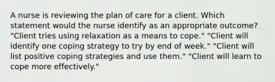 A nurse is reviewing the plan of care for a client. Which statement would the nurse identify as an appropriate outcome? "Client tries using relaxation as a means to cope." "Client will identify one coping strategy to try by end of week." "Client will list positive coping strategies and use them." "Client will learn to cope more effectively."