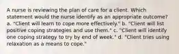 A nurse is reviewing the plan of care for a client. Which statement would the nurse identify as an appropriate outcome? a. "Client will learn to cope more effectively." b. "Client will list positive coping strategies and use them." c. "Client will identify one coping strategy to try by end of week." d. "Client tries using relaxation as a means to cope."