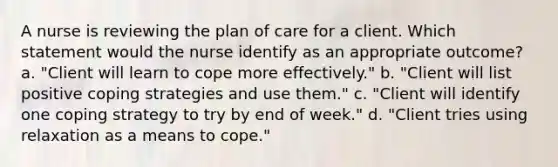 A nurse is reviewing the plan of care for a client. Which statement would the nurse identify as an appropriate outcome? a. "Client will learn to cope more effectively." b. "Client will list positive coping strategies and use them." c. "Client will identify one coping strategy to try by end of week." d. "Client tries using relaxation as a means to cope."