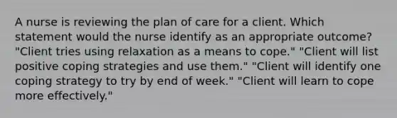 A nurse is reviewing the plan of care for a client. Which statement would the nurse identify as an appropriate outcome? "Client tries using relaxation as a means to cope." "Client will list positive coping strategies and use them." "Client will identify one coping strategy to try by end of week." "Client will learn to cope more effectively."