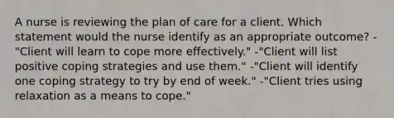 A nurse is reviewing the plan of care for a client. Which statement would the nurse identify as an appropriate outcome? -"Client will learn to cope more effectively." -"Client will list positive coping strategies and use them." -"Client will identify one coping strategy to try by end of week." -"Client tries using relaxation as a means to cope."