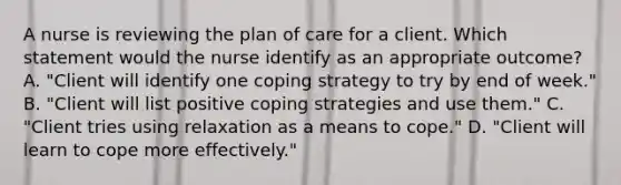 A nurse is reviewing the plan of care for a client. Which statement would the nurse identify as an appropriate outcome? A. "Client will identify one coping strategy to try by end of week." B. "Client will list positive coping strategies and use them." C. "Client tries using relaxation as a means to cope." D. "Client will learn to cope more effectively."