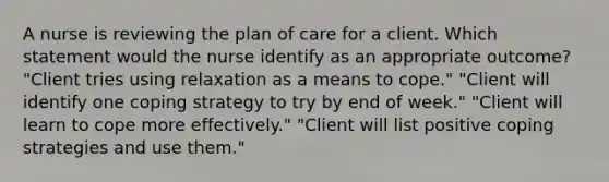 A nurse is reviewing the plan of care for a client. Which statement would the nurse identify as an appropriate outcome? "Client tries using relaxation as a means to cope." "Client will identify one coping strategy to try by end of week." "Client will learn to cope more effectively." "Client will list positive coping strategies and use them."