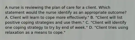 A nurse is reviewing the plan of care for a client. Which statement would the nurse identify as an appropriate outcome? A. Client will learn to cope more effectively." B. "Client will list positive coping strategies and use them." C. "Client will identify one coping strategy to try by end of week." D. "Client tries using relaxation as a means to cope."