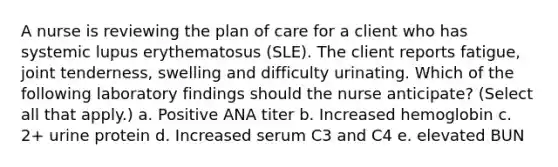 A nurse is reviewing the plan of care for a client who has systemic lupus erythematosus (SLE). The client reports fatigue, joint tenderness, swelling and difficulty urinating. Which of the following laboratory findings should the nurse anticipate? (Select all that apply.) a. Positive ANA titer b. Increased hemoglobin c. 2+ urine protein d. Increased serum C3 and C4 e. elevated BUN