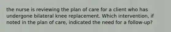 the nurse is reviewing the plan of care for a client who has undergone bilateral knee replacement. Which intervention, if noted in the plan of care, indicated the need for a follow-up?