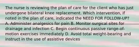 The nurse is reviewing the plan of care for the client who has just undergone bilateral knee replacement. Which intervention, if noted in the plan of care, indicated the NEED FOR FOLLOW-UP? A. Administer analgesics for pain B. Monitor surgical sites for drainage and infection C. Begin continuous passive range-of-motion exercises immediately D. Avoid total weight-bearing and instruct in the use of assistive devices