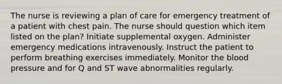 The nurse is reviewing a plan of care for emergency treatment of a patient with chest pain. The nurse should question which item listed on the plan? Initiate supplemental oxygen. Administer emergency medications intravenously. Instruct the patient to perform breathing exercises immediately. Monitor the blood pressure and for Q and ST wave abnormalities regularly.