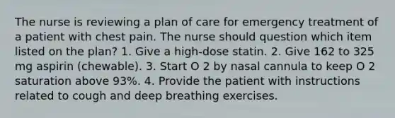 The nurse is reviewing a plan of care for emergency treatment of a patient with chest pain. The nurse should question which item listed on the plan? 1. Give a high-dose statin. 2. Give 162 to 325 mg aspirin (chewable). 3. Start O 2 by nasal cannula to keep O 2 saturation above 93%. 4. Provide the patient with instructions related to cough and deep breathing exercises.