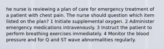 he nurse is reviewing a plan of care for emergency treatment of a patient with chest pain. The nurse should question which item listed on the plan? 1 Initiate supplemental oxygen. 2 Administer emergency medications intravenously. 3 Instruct the patient to perform breathing exercises immediately. 4 Monitor the blood pressure and for Q and ST wave abnormalities regularly.