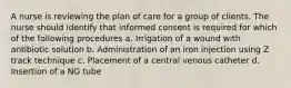 A nurse is reviewing the plan of care for a group of clients. The nurse should identify that informed consent is required for which of the following procedures a. Irrigation of a wound with antibiotic solution b. Administration of an iron injection using Z track technique c. Placement of a central venous catheter d. Insertion of a NG tube