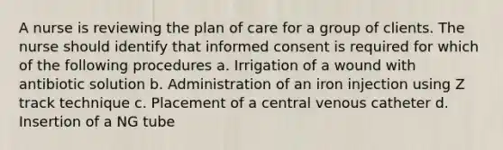 A nurse is reviewing the plan of care for a group of clients. The nurse should identify that informed consent is required for which of the following procedures a. Irrigation of a wound with antibiotic solution b. Administration of an iron injection using Z track technique c. Placement of a central venous catheter d. Insertion of a NG tube