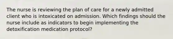 The nurse is reviewing the plan of care for a newly admitted client who is intoxicated on admission. Which findings should the nurse include as indicators to begin implementing the detoxification medication protocol?