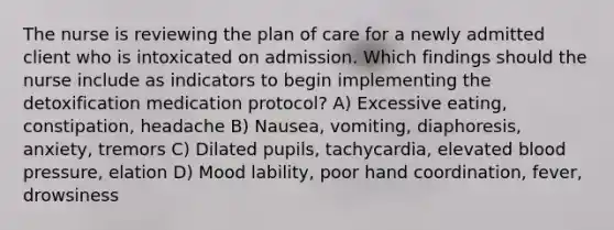 The nurse is reviewing the plan of care for a newly admitted client who is intoxicated on admission. Which findings should the nurse include as indicators to begin implementing the detoxification medication protocol? A) Excessive eating, constipation, headache B) Nausea, vomiting, diaphoresis, anxiety, tremors C) Dilated pupils, tachycardia, elevated blood pressure, elation D) Mood lability, poor hand coordination, fever, drowsiness