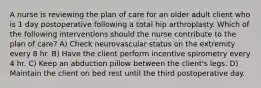 A nurse is reviewing the plan of care for an older adult client who is 1 day postoperative following a total hip arthroplasty. Which of the following interventions should the nurse contribute to the plan of care? A) Check neurovascular status on the extremity every 8 hr. B) Have the client perform incentive spirometry every 4 hr. C) Keep an abduction pillow between the client's legs. D) Maintain the client on bed rest until the third postoperative day.