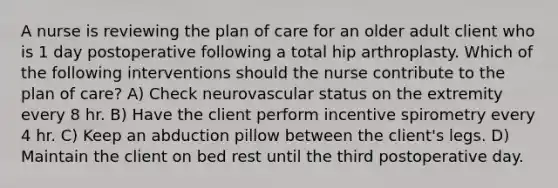 A nurse is reviewing the plan of care for an older adult client who is 1 day postoperative following a total hip arthroplasty. Which of the following interventions should the nurse contribute to the plan of care? A) Check neurovascular status on the extremity every 8 hr. B) Have the client perform incentive spirometry every 4 hr. C) Keep an abduction pillow between the client's legs. D) Maintain the client on bed rest until the third postoperative day.