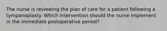 The nurse is reviewing the plan of care for a patient following a tympanoplasty. Which intervention should the nurse implement in the immediate postoperative period?