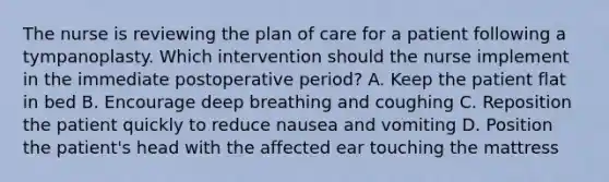 The nurse is reviewing the plan of care for a patient following a tympanoplasty. Which intervention should the nurse implement in the immediate postoperative period? A. Keep the patient flat in bed B. Encourage deep breathing and coughing C. Reposition the patient quickly to reduce nausea and vomiting D. Position the patient's head with the affected ear touching the mattress