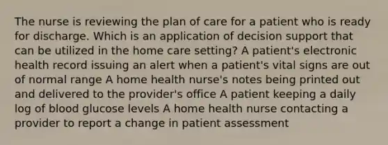 The nurse is reviewing the plan of care for a patient who is ready for discharge. Which is an application of decision support that can be utilized in the home care setting? A patient's electronic health record issuing an alert when a patient's vital signs are out of normal range A home health nurse's notes being printed out and delivered to the provider's office A patient keeping a daily log of blood glucose levels A home health nurse contacting a provider to report a change in patient assessment