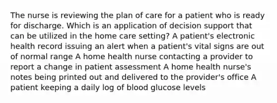 The nurse is reviewing the plan of care for a patient who is ready for discharge. Which is an application of decision support that can be utilized in the home care setting? A patient's electronic health record issuing an alert when a patient's vital signs are out of normal range A home health nurse contacting a provider to report a change in patient assessment A home health nurse's notes being printed out and delivered to the provider's office A patient keeping a daily log of blood glucose levels