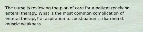 The nurse is reviewing the plan of care for a patient receiving enteral therapy. What is the most common complication of enteral therapy? a. aspiration b. constipation c. diarrhea d. muscle weakness