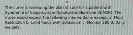 The nurse is reviewing the plan of care for a patient with Syndrome of Inappropriate Antidiuretic Hormone (SIADH). The nurse would expect the following interventions except: a. Fluid Restriction b. Limit foods with potassium c. Monitor 180 d. Daily weights