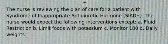 The nurse is reviewing the plan of care for a patient with Syndrome of Inappropriate Antidiuretic Hormone (SIADH). The nurse would expect the following interventions except: a. Fluid Restriction b. Limit foods with potassium c. Monitor 180 d. Daily weights