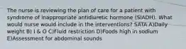 The nurse is reviewing the plan of care for a patient with syndrome of inappropriate antidiuretic hormone (SIADH). What would nurse would include in the interventions? SATA A)Daily weight B) I & O C)Fluid restriction D)Foods high in sodium E)Assessment for abdominal sounds