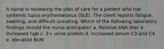 A nurse is reviewing the plan of care for a patient who has systemic lupus erythematosus (SLE). The client reports fatigue, swelling, and difficult urinating. Which of the following laboratory findings should the nurse anticipate? a. Positive ANA titer b. Increased hgb c. 2+ urine protein d. increased serum C3 and C4 e. elevated BUN