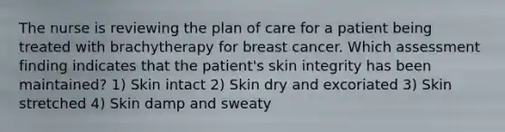 The nurse is reviewing the plan of care for a patient being treated with brachytherapy for breast cancer. Which assessment finding indicates that the patient's skin integrity has been maintained? 1) Skin intact 2) Skin dry and excoriated 3) Skin stretched 4) Skin damp and sweaty