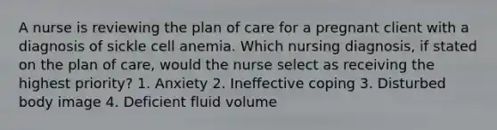 A nurse is reviewing the plan of care for a pregnant client with a diagnosis of sickle cell anemia. Which nursing diagnosis, if stated on the plan of care, would the nurse select as receiving the highest priority? 1. Anxiety 2. Ineffective coping 3. Disturbed body image 4. Deficient fluid volume