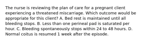 The nurse is reviewing the plan of care for a pregnant client experiencing a threatened miscarriage. Which outcome would be appropriate for this client? A. Bed rest is maintained until all bleeding stops. B. Less than one perineal pad is saturated per hour. C. Bleeding spontaneously stops within 24 to 48 hours. D. Normal coitus is resumed 1 week after the episode.