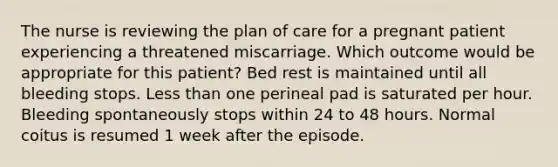 The nurse is reviewing the plan of care for a pregnant patient experiencing a threatened miscarriage. Which outcome would be appropriate for this patient? Bed rest is maintained until all bleeding stops. <a href='https://www.questionai.com/knowledge/k7BtlYpAMX-less-than' class='anchor-knowledge'>less than</a> one perineal pad is saturated per hour. Bleeding spontaneously stops within 24 to 48 hours. Normal coitus is resumed 1 week after the episode.