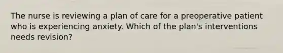 The nurse is reviewing a plan of care for a preoperative patient who is experiencing anxiety. Which of the plan's interventions needs revision?