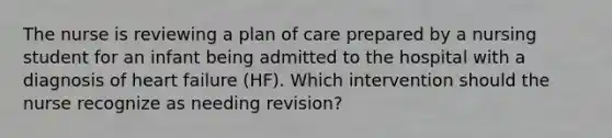 The nurse is reviewing a plan of care prepared by a nursing student for an infant being admitted to the hospital with a diagnosis of <a href='https://www.questionai.com/knowledge/kSfZ7K0QMT-heart-failure' class='anchor-knowledge'>heart failure</a> (HF). Which intervention should the nurse recognize as needing revision?