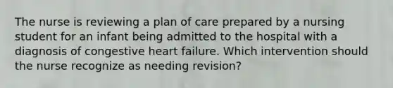 The nurse is reviewing a plan of care prepared by a nursing student for an infant being admitted to the hospital with a diagnosis of congestive heart failure. Which intervention should the nurse recognize as needing revision?