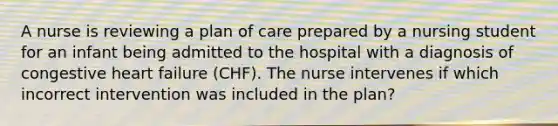 A nurse is reviewing a plan of care prepared by a nursing student for an infant being admitted to the hospital with a diagnosis of congestive heart failure (CHF). The nurse intervenes if which incorrect intervention was included in the plan?