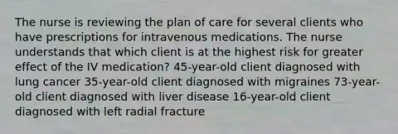 The nurse is reviewing the plan of care for several clients who have prescriptions for intravenous medications. The nurse understands that which client is at the highest risk for greater effect of the IV medication? 45-year-old client diagnosed with lung cancer 35-year-old client diagnosed with migraines 73-year-old client diagnosed with liver disease 16-year-old client diagnosed with left radial fracture