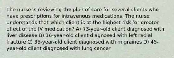 The nurse is reviewing the plan of care for several clients who have prescriptions for intravenous medications. The nurse understands that which client is at the highest risk for greater effect of the IV medication? A) 73-year-old client diagnosed with liver disease B) 16-year-old client diagnosed with left radial fracture C) 35-year-old client diagnosed with migraines D) 45-year-old client diagnosed with lung cancer