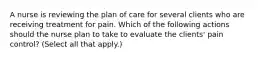 A nurse is reviewing the plan of care for several clients who are receiving treatment for pain. Which of the following actions should the nurse plan to take to evaluate the clients' pain control? (Select all that apply.)