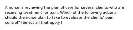 A nurse is reviewing the plan of care for several clients who are receiving treatment for pain. Which of the following actions should the nurse plan to take to evaluate the clients' pain control? (Select all that apply.)